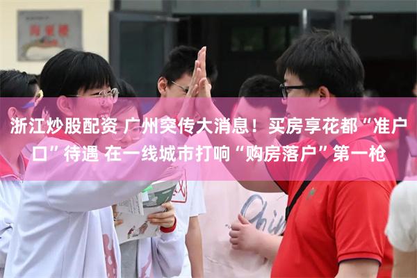 浙江炒股配资 广州突传大消息！买房享花都“准户口”待遇 在一线城市打响“购房落户”第一枪
