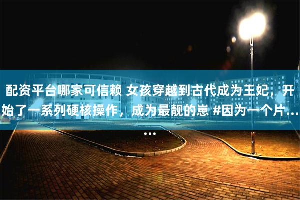 配资平台哪家可信赖 女孩穿越到古代成为王妃，开始了一系列硬核操作，成为最靓的崽 #因为一个片...
