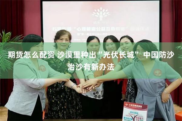 期货怎么配资 沙漠里种出“光伏长城” 中国防沙治沙有新办法