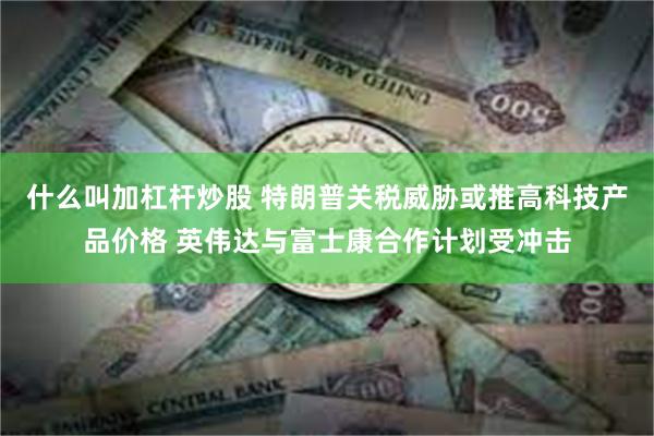 什么叫加杠杆炒股 特朗普关税威胁或推高科技产品价格 英伟达与富士康合作计划受冲击