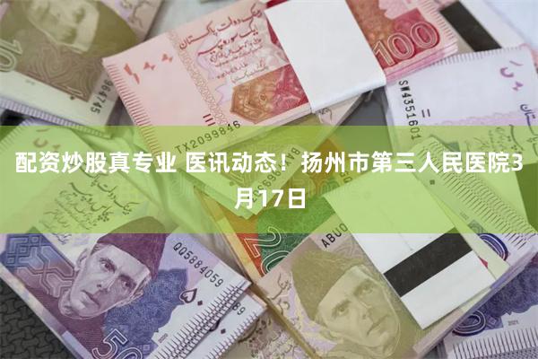 配资炒股真专业 医讯动态！扬州市第三人民医院3月17日
