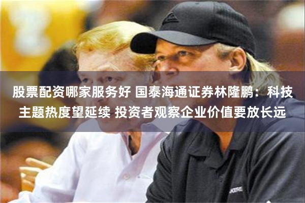 股票配资哪家服务好 国泰海通证券林隆鹏：科技主题热度望延续 投资者观察企业价值要放长远