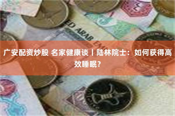 广安配资炒股 名家健康谈丨陆林院士：如何获得高效睡眠？