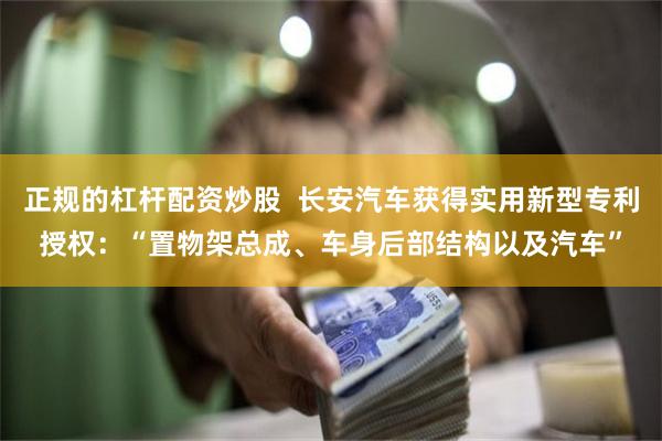 正规的杠杆配资炒股  长安汽车获得实用新型专利授权：“置物架总成、车身后部结构以及汽车”