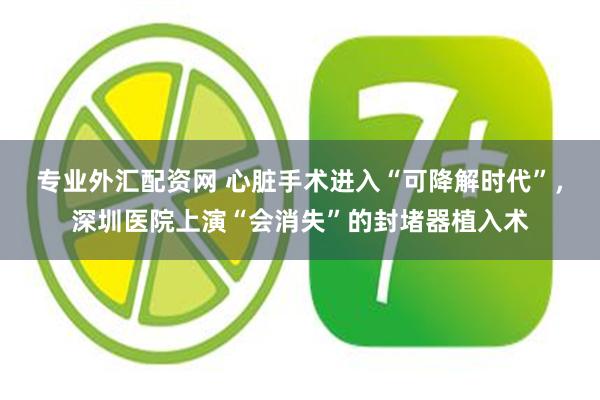 专业外汇配资网 心脏手术进入“可降解时代”，深圳医院上演“会消失”的封堵器植入术