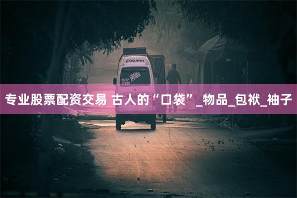 专业股票配资交易 古人的“口袋”_物品_包袱_袖子