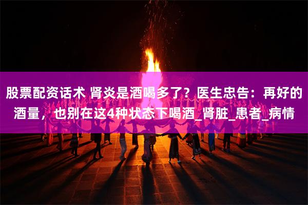 股票配资话术 肾炎是酒喝多了？医生忠告：再好的酒量，也别在这4种状态下喝酒_肾脏_患者_病情