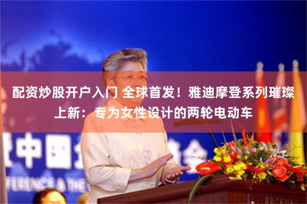 配资炒股开户入门 全球首发！雅迪摩登系列璀璨上新：专为女性设计的两轮电动车