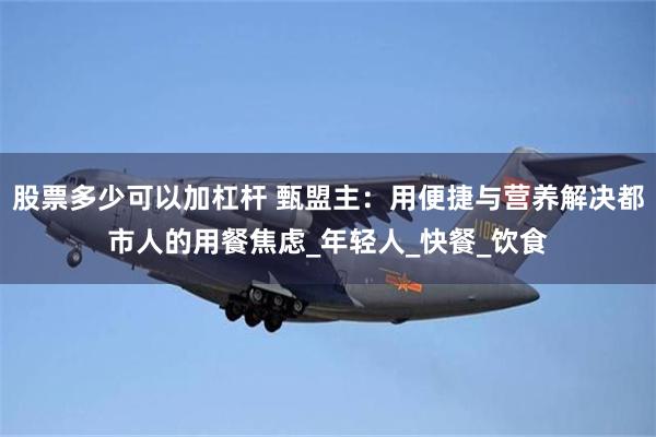 股票多少可以加杠杆 甄盟主：用便捷与营养解决都市人的用餐焦虑_年轻人_快餐_饮食