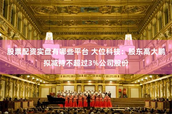 股票配资实盘有哪些平台 大位科技：股东高大鹏拟减持不超过3%公司股份