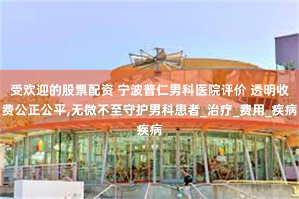 受欢迎的股票配资 宁波普仁男科医院评价 透明收费公正公平,无微不至守护男科患者_治疗_费用_疾病
