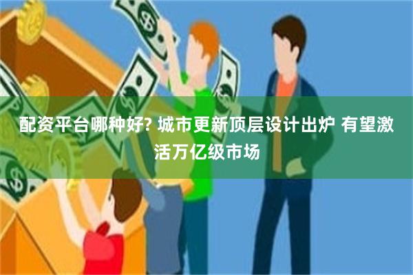 配资平台哪种好? 城市更新顶层设计出炉 有望激活万亿级市场