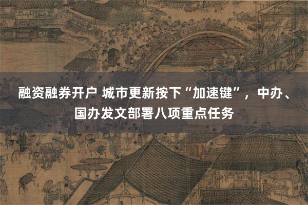 融资融券开户 城市更新按下“加速键”，中办、国办发文部署八项重点任务