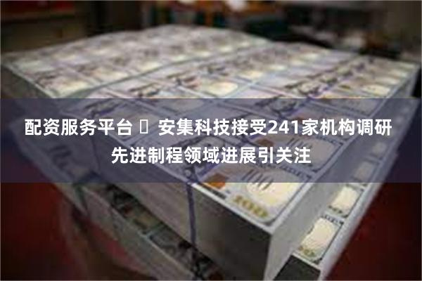 配资服务平台 ‌安集科技接受241家机构调研 先进制程领域进展引关注