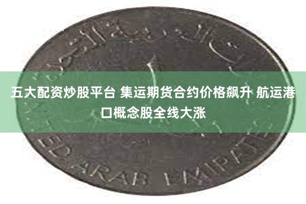 五大配资炒股平台 集运期货合约价格飙升 航运港口概念股全线大涨