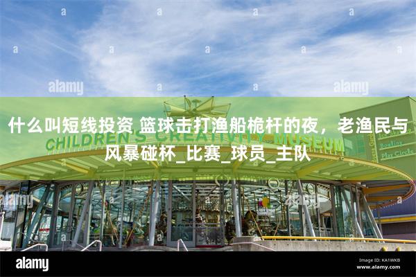 什么叫短线投资 篮球击打渔船桅杆的夜，老渔民与风暴碰杯_比赛_球员_主队