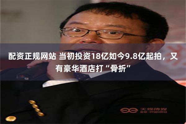 配资正规网站 当初投资18亿如今9.8亿起拍，又有豪华酒店打“骨折”