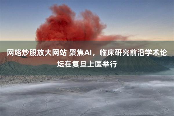 网络炒股放大网站 聚焦AI，临床研究前沿学术论坛在复旦上医举行