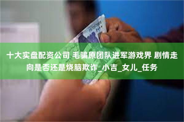 十大实盘配资公司 毛骗原团队进军游戏界 剧情走向是否还是烧脑欺诈_小吉_女儿_任务