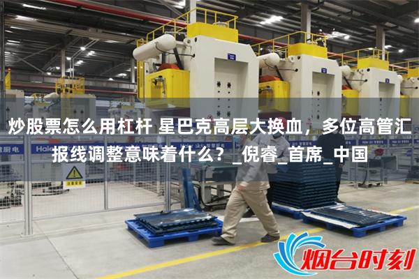 炒股票怎么用杠杆 星巴克高层大换血，多位高管汇报线调整意味着什么？_倪睿_首席_中国