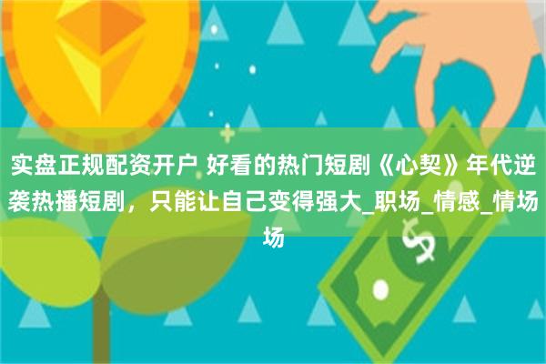 实盘正规配资开户 好看的热门短剧《心契》年代逆袭热播短剧，只能让自己变得强大_职场_情感_情场