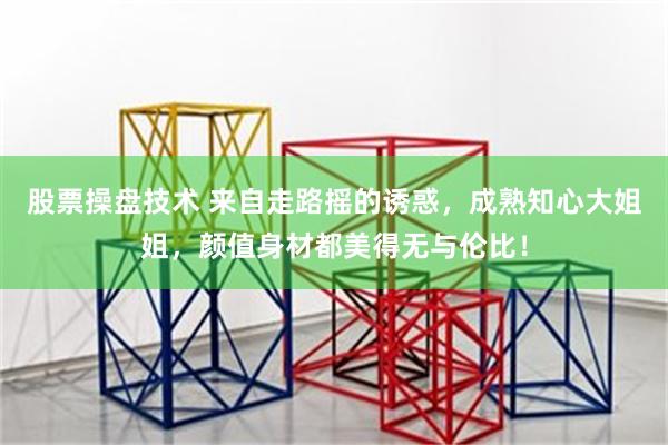 股票操盘技术 来自走路摇的诱惑，成熟知心大姐姐，颜值身材都美得无与伦比！