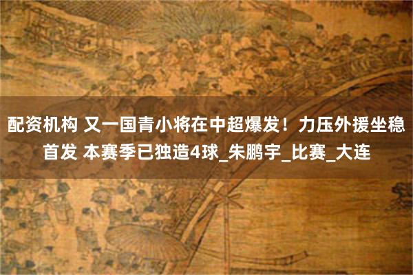 配资机构 又一国青小将在中超爆发！力压外援坐稳首发 本赛季已独造4球_朱鹏宇_比赛_大连