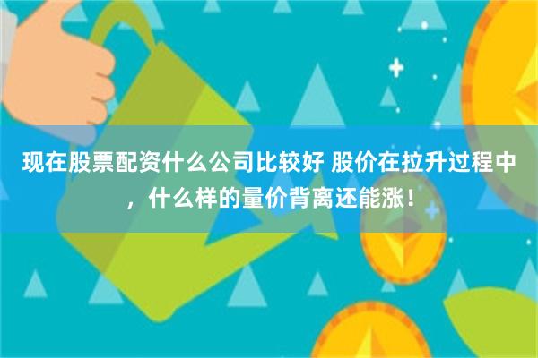 现在股票配资什么公司比较好 股价在拉升过程中，什么样的量价背离还能涨！