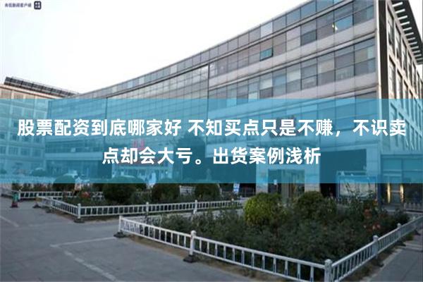 股票配资到底哪家好 不知买点只是不赚，不识卖点却会大亏。出货案例浅析
