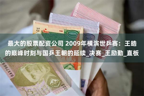 最大的股票配资公司 2009年横滨世乒赛：王皓的巅峰时刻与国乒王朝的延续_决赛_王励勤_直板