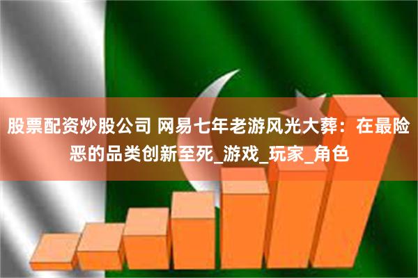 股票配资炒股公司 网易七年老游风光大葬：在最险恶的品类创新至死_游戏_玩家_角色