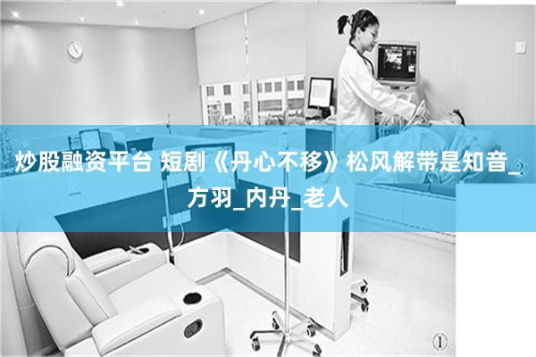 炒股融资平台 短剧《丹心不移》松风解带是知音_方羽_内丹_老人