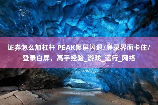 证券怎么加杠杆 PEAK黑屏闪退/登录界面卡住/登录白屏，高手经验_游戏_运行_网络