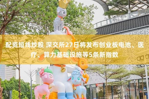 配资短线炒股 深交所27日将发布创业板电池、医疗、算力基础设施等5条新指数