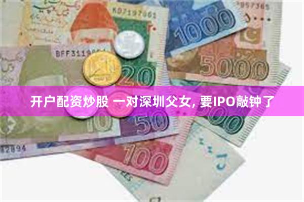 开户配资炒股 一对深圳父女, 要IPO敲钟了