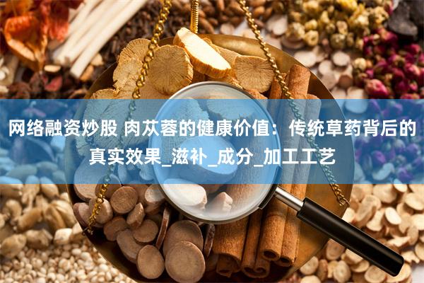 网络融资炒股 肉苁蓉的健康价值：传统草药背后的真实效果_滋补_成分_加工工艺