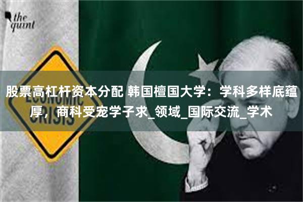 股票高杠杆资本分配 韩国檀国大学：学科多样底蕴厚，商科受宠学子求_领域_国际交流_学术