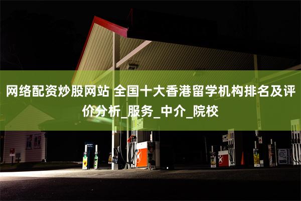 网络配资炒股网站 全国十大香港留学机构排名及评价分析_服务_中介_院校