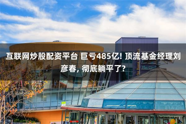 互联网炒股配资平台 巨亏485亿! 顶流基金经理刘彦春, 彻底躺平了?