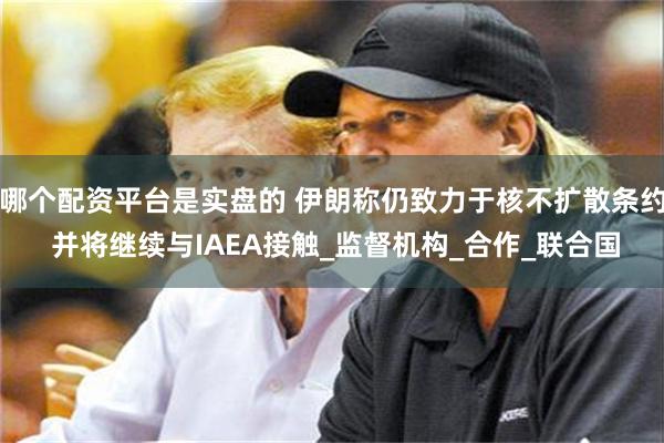 哪个配资平台是实盘的 伊朗称仍致力于核不扩散条约 并将继续与IAEA接触_监督机构_合作_联合国