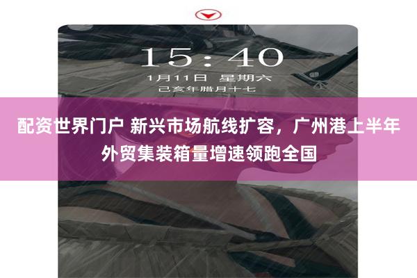 配资世界门户 新兴市场航线扩容，广州港上半年外贸集装箱量增速领跑全国