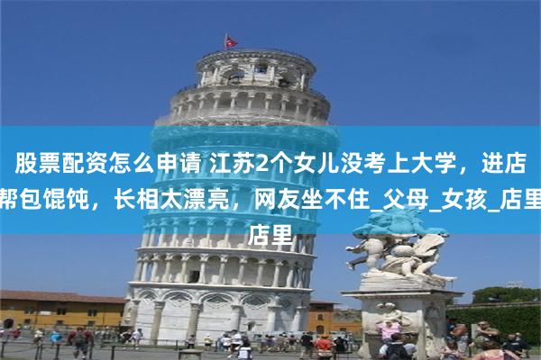 股票配资怎么申请 江苏2个女儿没考上大学，进店帮包馄饨，长相太漂亮，网友坐不住_父母_女孩_店里