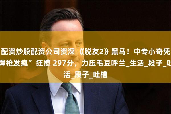 配资炒股配资公司资深 《脱友2》黑马！中专小奇凭 “焊枪发疯” 狂揽 297分，力压毛豆呼兰_生活_段子_吐槽