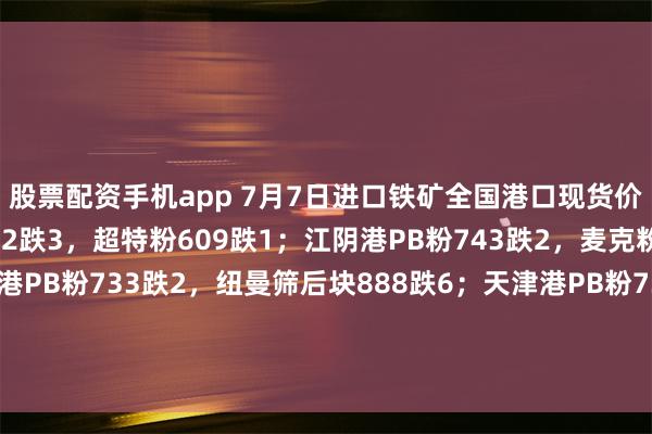 股票配资手机app 7月7日进口铁矿全国港口现货价格：现青岛港PB粉722跌3，超特粉609跌1；江阴港PB粉743跌2，麦克粉723跌2；曹妃甸港PB粉733跌2，纽曼筛后块888跌6；天津港PB粉735跌3，卡粉829跌1；防城港港PB粉730跌2。（对比前一工作日晚间价格；单位：元/湿吨）