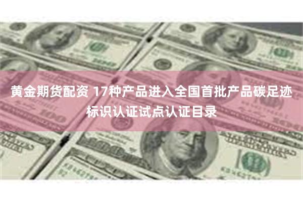 黄金期货配资 17种产品进入全国首批产品碳足迹标识认证试点认证目录