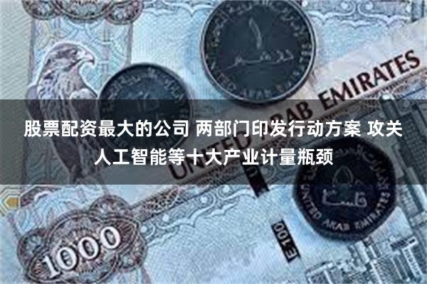 股票配资最大的公司 两部门印发行动方案 攻关人工智能等十大产业计量瓶颈