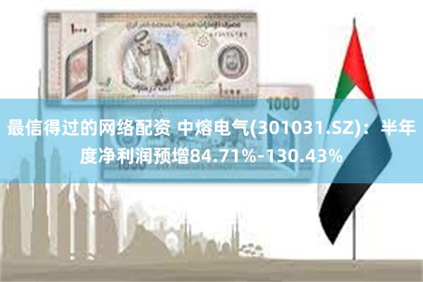最信得过的网络配资 中熔电气(301031.SZ)：半年度净利润预增84.71%-130.43%
