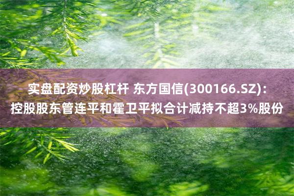 实盘配资炒股杠杆 东方国信(300166.SZ)：控股股东管连平和霍卫平拟合计减持不超3%股份