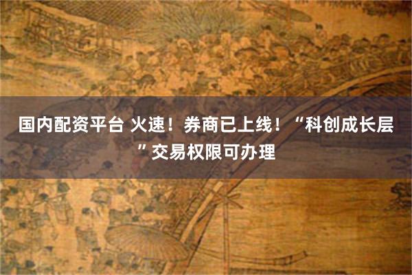 国内配资平台 火速！券商已上线！“科创成长层”交易权限可办理