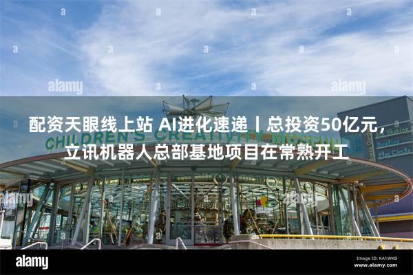 配资天眼线上站 AI进化速递丨总投资50亿元，立讯机器人总部基地项目在常熟开工